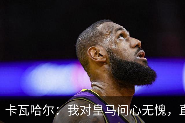卡瓦哈尔：我对皇马问心无愧，直到最后一天都全力以赴