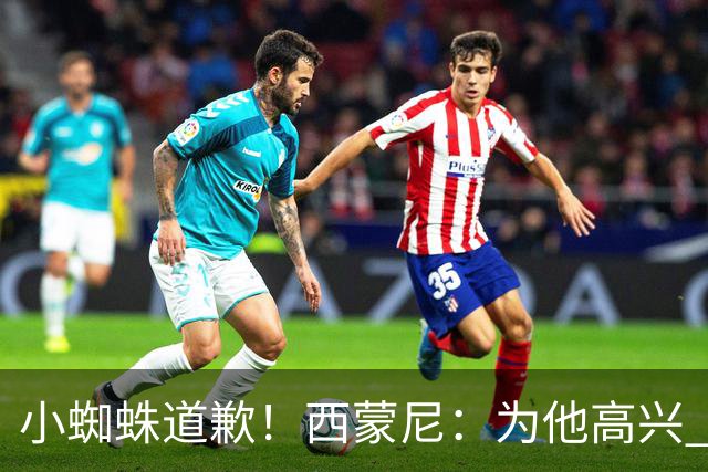 小蜘蛛道歉！西蒙尼：为他高兴 我们非常需要他来达成球迷的目标