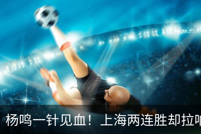 杨鸣一针见血！上海两连胜却拉响警报，卫冕之路已彻底悬了？