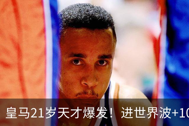 皇马21岁天才爆发！进世界波+10场造6球，加盟3年身价大涨7200万